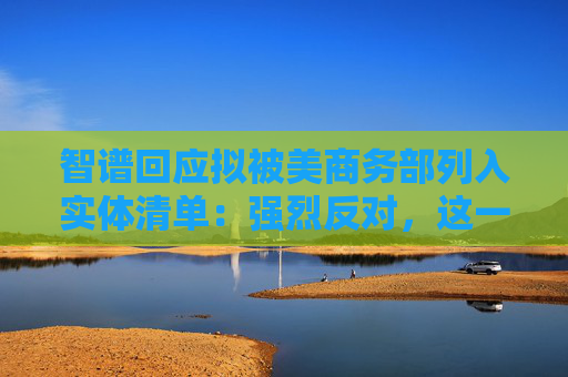 智谱回应拟被美商务部列入实体清单：强烈反对，这一决定缺乏事实依据