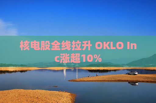 核电股全线拉升 OKLO Inc涨超10%