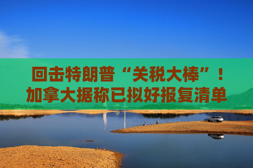 回击特朗普“关税大棒”！加拿大据称已拟好报复清单 价值超1000亿美元