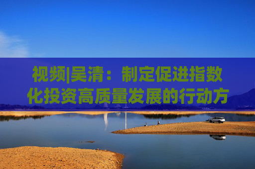 视频|吴清：制定促进指数化投资高质量发展的行动方案 实施股票ETF快速注册