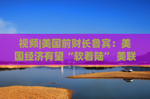 视频|美国前财长鲁宾：美国经济有望“软着陆” 美联储或在9月降息25个基点