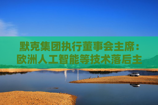 默克集团执行董事会主席：欧洲人工智能等技术落后主要是因为市场碎片化和投资不足
