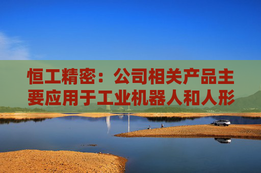 恒工精密：公司相关产品主要应用于工业机器人和人形机器人领域