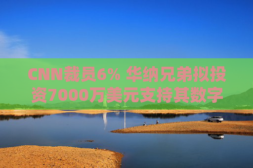 CNN裁员6% 华纳兄弟拟投资7000万美元支持其数字化转型