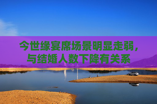 今世缘宴席场景明显走弱，与结婚人数下降有关系