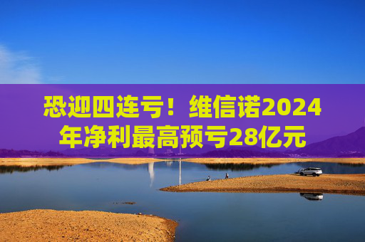 恐迎四连亏！维信诺2024年净利最高预亏28亿元