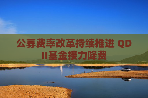 公募费率改革持续推进 QDII基金接力降费