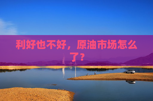 利好也不好，原油市场怎么了？