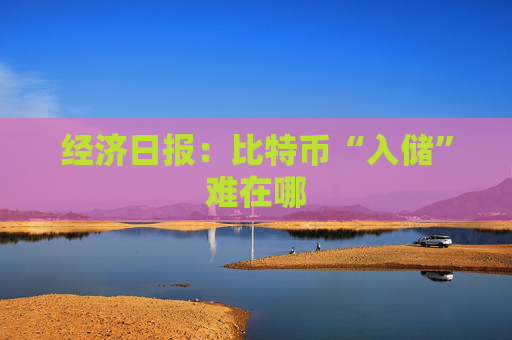 经济日报：比特币“入储”难在哪