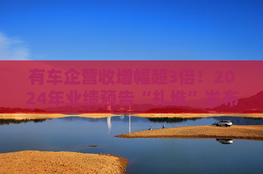 有车企营收增幅超3倍！2024年业绩预告“扎堆”发布，哪些车企赚钱了？