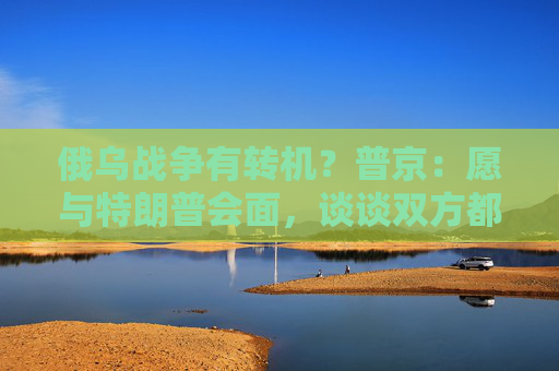 俄乌战争有转机？普京：愿与特朗普会面，谈谈双方都感兴趣的事！
