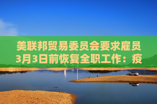 美联邦贸易委员会要求雇员3月3日前恢复全职工作：疫情早就结束了！