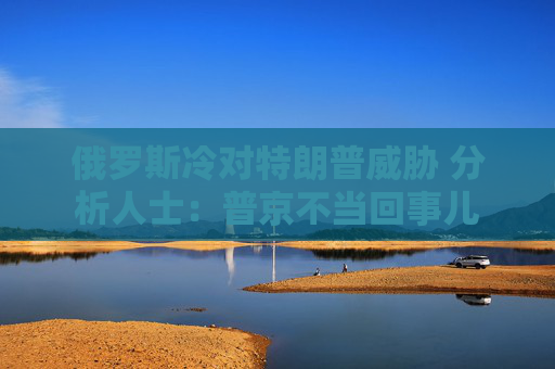 俄罗斯冷对特朗普威胁 分析人士：普京不当回事儿