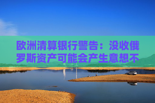 欧洲清算银行警告：没收俄罗斯资产可能会产生意想不到的后果