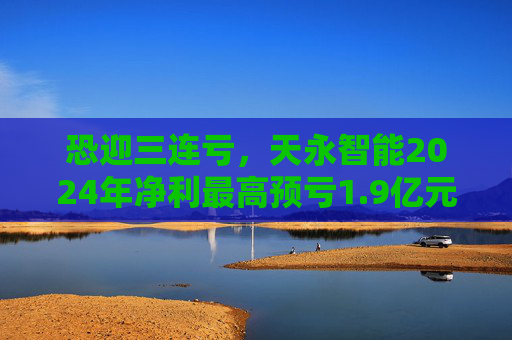 恐迎三连亏，天永智能2024年净利最高预亏1.9亿元
