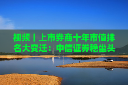 视频丨上市券商十年市值排名大变迁：中信证券稳坐头把交椅，市值高达4076.89亿元