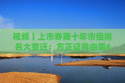 视频丨上市券商十年市值排名大变迁：方正证券由第6名下降到第15名，市值距十年前减少近半
