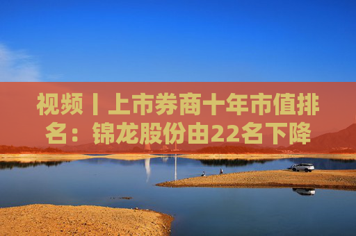 视频丨上市券商十年市值排名：锦龙股份由22名下降到53名，下降31个名次成降幅最高券商