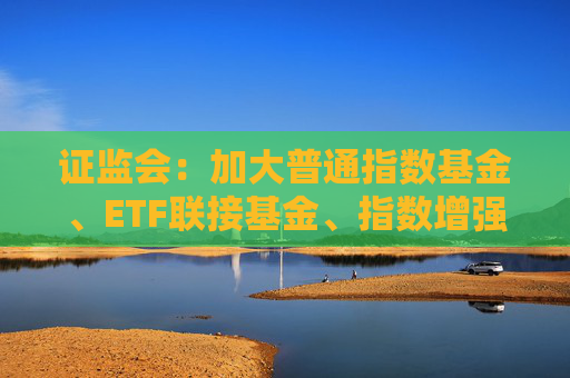 证监会：加大普通指数基金、ETF联接基金、指数增强型基金等具有不同风险收益特征场外指数产品供给力度