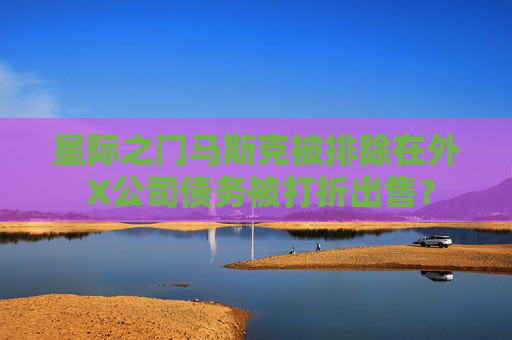 星际之门马斯克被排除在外 X公司债务被打折出售？