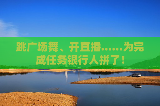跳广场舞、开直播……为完成任务银行人拼了！
