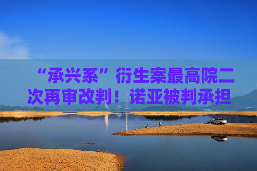 “承兴系”衍生案最高院二次再审改判！诺亚被判承担古井集团旗下公司1亿元保理案70%责任