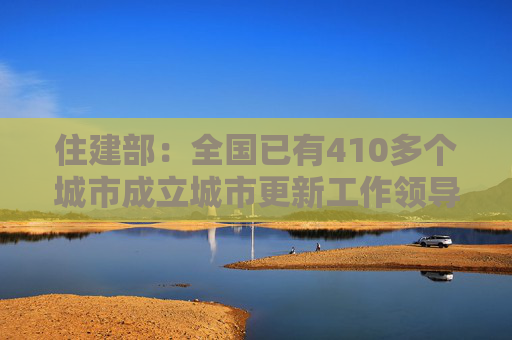 住建部：全国已有410多个城市成立城市更新工作领导小组