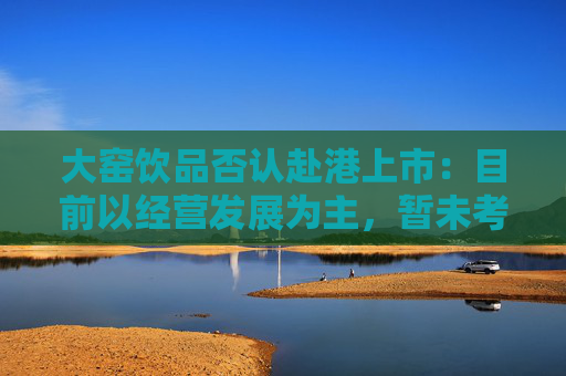 大窑饮品否认赴港上市：目前以经营发展为主，暂未考虑IPO事项