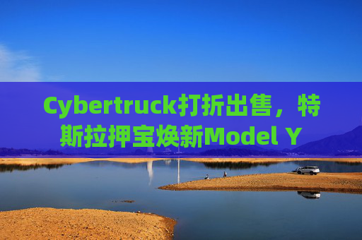 Cybertruck打折出售，特斯拉押宝焕新Model Y