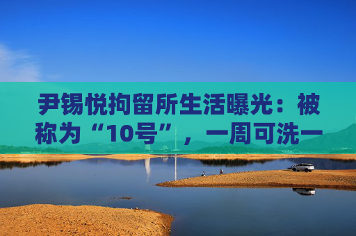 尹锡悦拘留所生活曝光：被称为“10号”，一周可洗一次热水澡