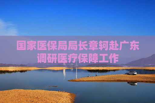 国家医保局局长章轲赴广东调研医疗保障工作