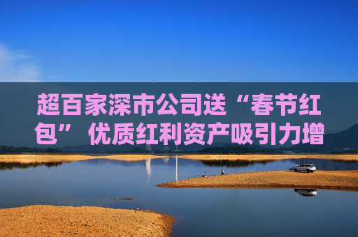 超百家深市公司送“春节红包” 优质红利资产吸引力增强