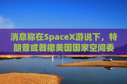 消息称在SpaceX游说下，特朗普或裁撤美国国家空间委员会