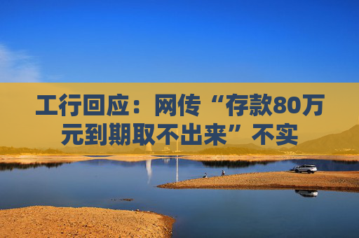 工行回应：网传“存款80万元到期取不出来”不实
