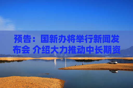 预告：国新办将举行新闻发布会 介绍大力推动中长期资金入市等情况