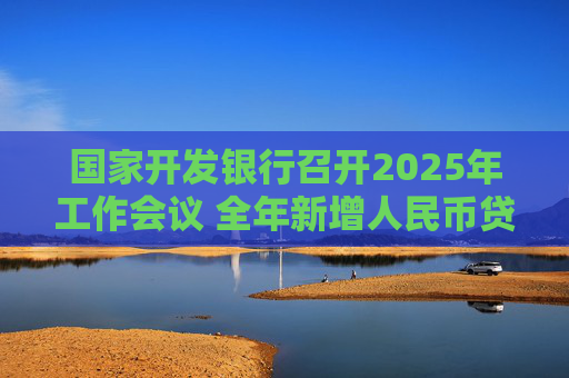 国家开发银行召开2025年工作会议 全年新增人民币贷款7000亿元