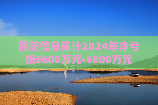 熙菱信息预计2024年净亏损5600万元-6800万元