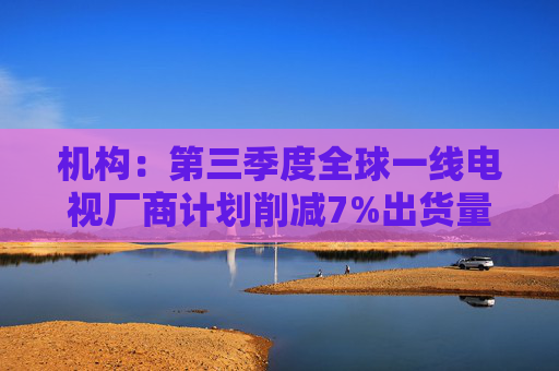机构：第三季度全球一线电视厂商计划削减7%出货量