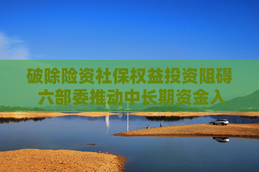 破除险资社保权益投资阻碍 六部委推动中长期资金入市