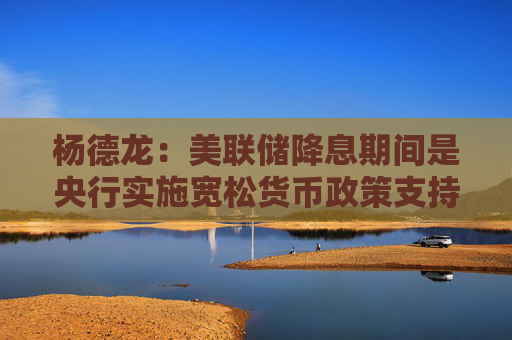 杨德龙：美联储降息期间是央行实施宽松货币政策支持我国经济复苏的好时机