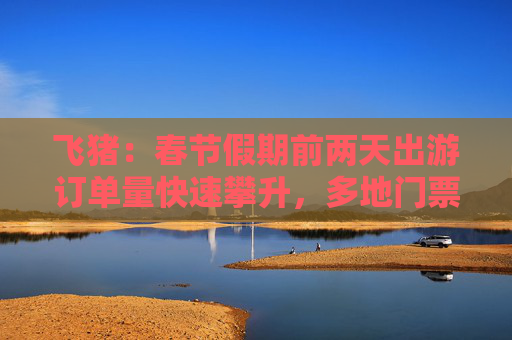 飞猪：春节假期前两天出游订单量快速攀升，多地门票、租车、线路游翻倍增长