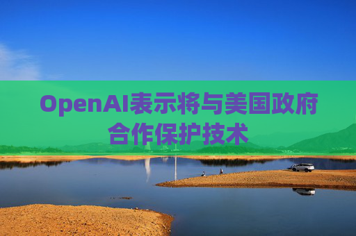 OpenAI表示将与美国政府合作保护技术