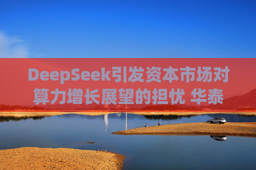DeepSeek引发资本市场对算力增长展望的担忧 华泰证券分析
