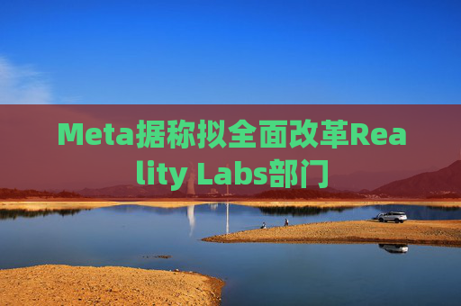Meta据称拟全面改革Reality Labs部门