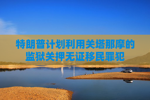 特朗普计划利用关塔那摩的监狱关押无证移民罪犯