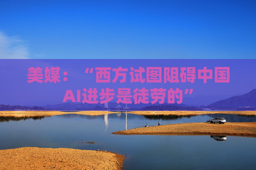 美媒：“西方试图阻碍中国AI进步是徒劳的”