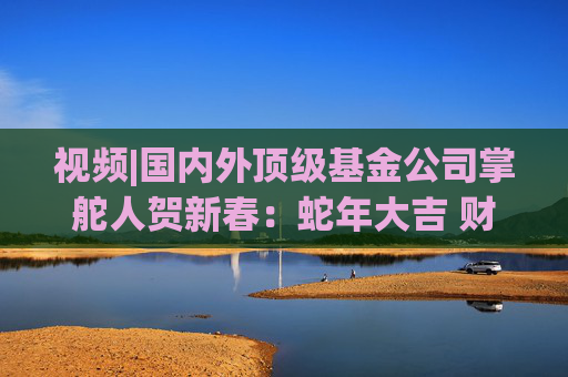 视频|国内外顶级基金公司掌舵人贺新春：蛇年大吉 财运亨通！