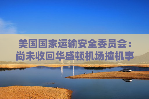 美国国家运输安全委员会：尚未收回华盛顿机场撞机事件中的黑匣子