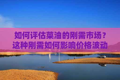 如何评估菜油的刚需市场？这种刚需如何影响价格波动？