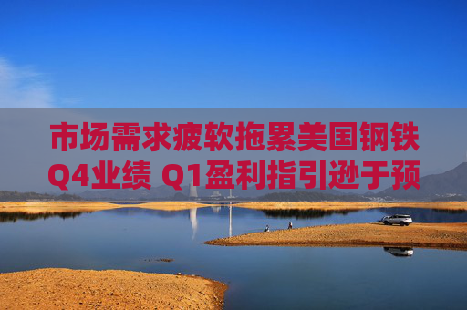 市场需求疲软拖累美国钢铁Q4业绩 Q1盈利指引逊于预期